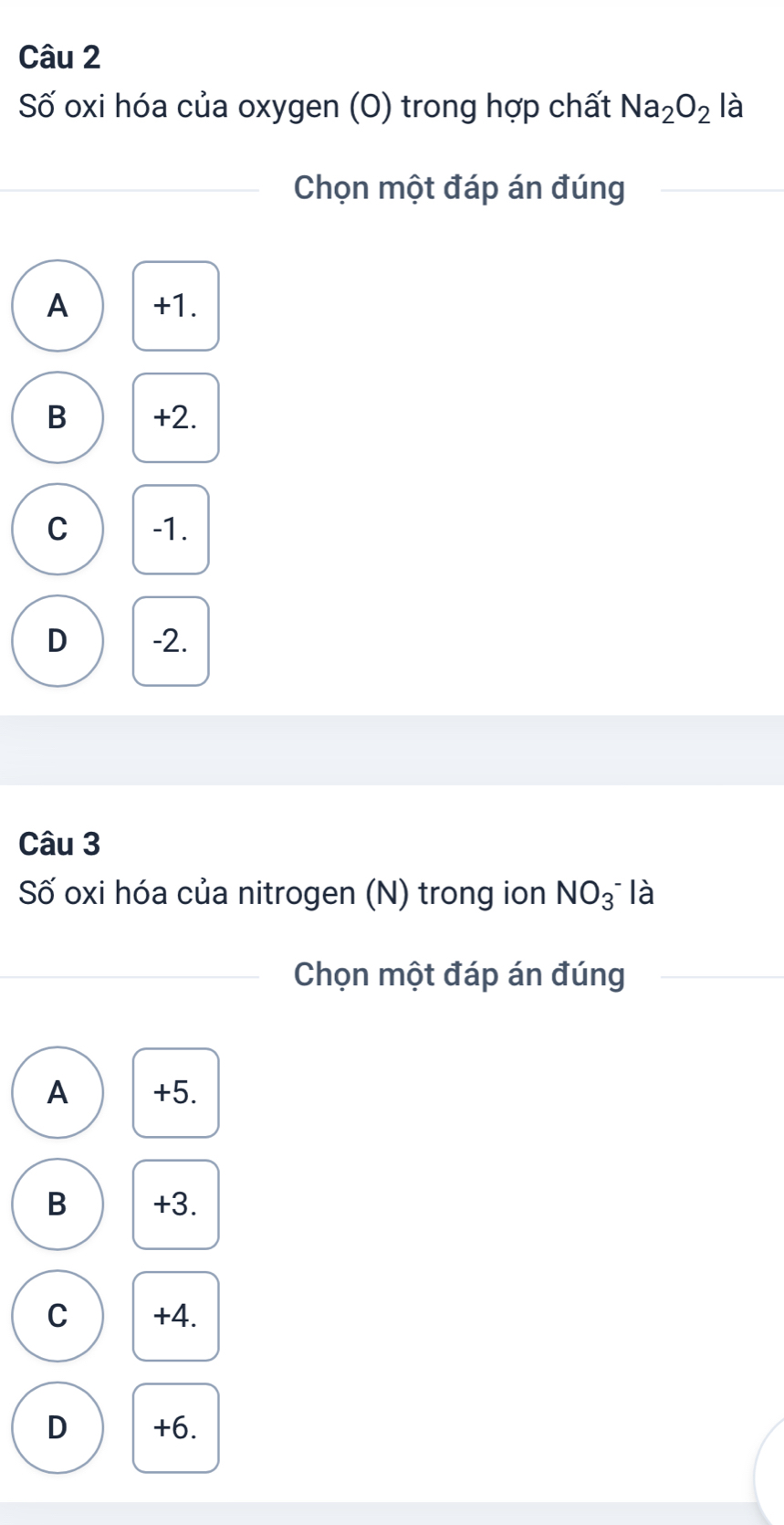 Số oxi hóa của oxygen (O) trong hợp chất Na_2O_2 là
Chọn một đáp án đúng
A +1.
B +2.
C -1.
D -2.
Câu 3
Số oxi hóa của nitrogen (N) trong ion NO_3^- là
Chọn một đáp án đúng
A +5.
B +3.
C +4.
D +6.