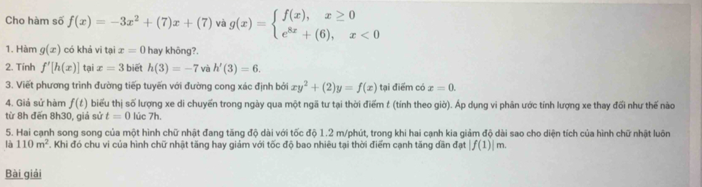 Cho hàm số f(x)=-3x^2+(7)x+(7) và g(x)=beginarrayl f(x),x≥ 0 e^(8x)+(6),x<0endarray.
1. Hàm g(x) có khả vi tại x=0 hay không?. 
2. Tính f'[h(x)] tại x=3 biết h(3)=-7 và h'(3)=6. 
3. Viết phương trình đường tiếp tuyến với đường cong xác định bởi xy^2+(2)y=f(x) tại điểm có x=0. 
4. Giả sứ hàm f(t) biểu thị số lượng xe di chuyến trong ngày qua một ngã tư tại thời điểm t (tính theo giờ). Áp dụng vi phân ước tính lượng xe thay đối như thế nào 
từ 8h đến 8h30, giả sử t=0 lúc 7h. 
5. Hai cạnh song song của một hình chữ nhật đang tăng độ dài với tốc độ 1.2 m /phút, trong khi hai cạnh kia giảm độ dài sao cho diện tích của hình chữ nhật luôn 
là 110m^2. Khi đó chu vi của hình chữ nhật tăng hay giám với tốc độ bao nhiêu tại thời điểm cạnh tăng dần đạt |f(1)|m. 
Bài giải