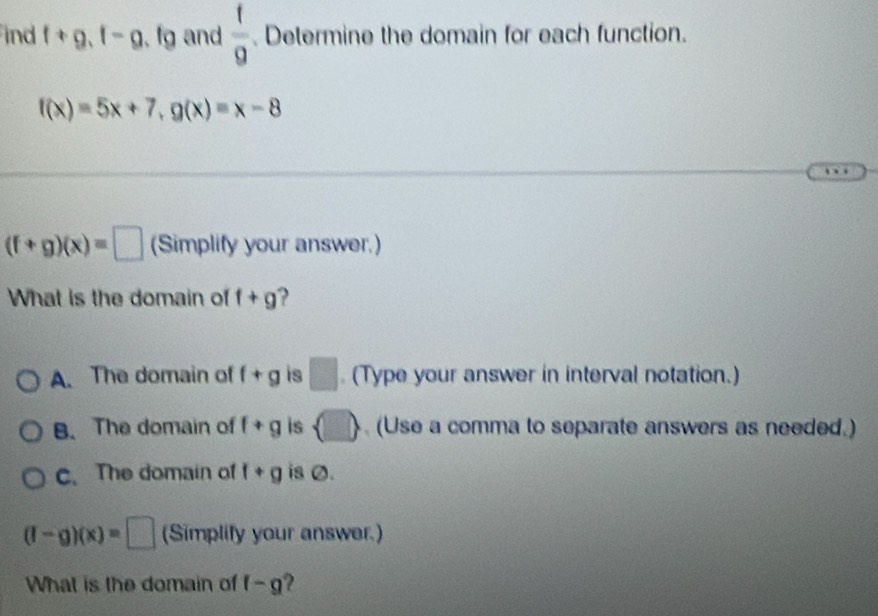 ind f+g, f-g , fg and  f/9 . Determine the domain for each function.
f(x)=5x+7, g(x)=x-8
(f+g)(x)=□ (Simplify your answer.)
What is the domain of f+g ?
A. The domain of f+g is □ (Type your answer in interval notation.)
B.The domain of f+g is  □  (Use a comma to separate answers as needed.)
c.The domain of f+g is Ø.
(f-g)(x)=□ (Simplify your answer.)
What is the domain of f-g 2