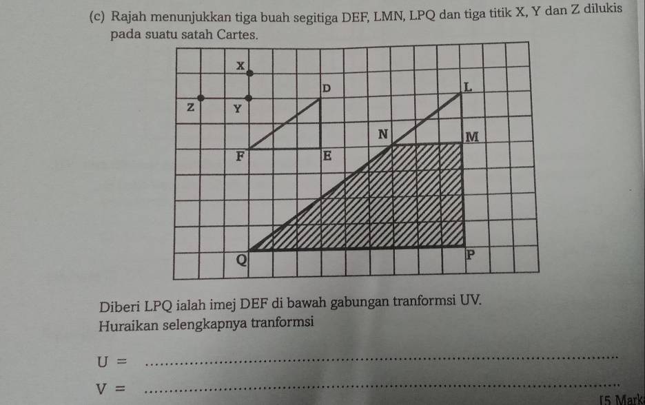 Rajah menunjukkan tiga buah segitiga DEF, LMN, LPQ dan tiga titik X, Y dan Z dilukis 
pada suatu satah Cartes.
x
D
L
z Y
N
M
F
E
Q
P
Diberi LPQ ialah imej DEF di bawah gabungan tranformsi UV. 
Huraikan selengkapnya tranformsi
U=
_
V=
_ 
15 Mark