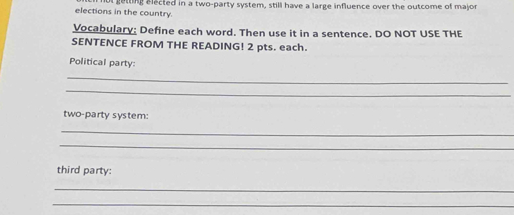 ol getting elected in a two-party system, still have a large influence over the outcome of major 
elections in the country. 
Vocabulary: Define each word. Then use it in a sentence. DO NOT USE THE 
SENTENCE FROM THE READING! 2 pts. each. 
Political party: 
_ 
_ 
two-party system: 
_ 
_ 
third party: 
_ 
_