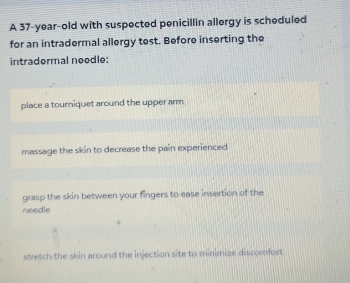 A 37-year-old with suspected penicillin allergy is scheduled
for an intradermal allergy test. Before inserting the
intradermal neodle:
place a tourniquet around the upper arm
massage the skin to decrease the pain experienced
grasp the skin between your fingers to ease insertion of the
needle
stretch the skin around the injection site to minimize discomfort