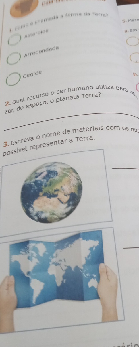 cama é chamada a forma da Terra?
5. Maro
Asteroid
a. Em
Arredondada
) Geoide
b.
2. Qual recurso o ser humano utiliza para vis
_
zar, do espaço, o planeta Terra?
3. Escreva o nome de materiais com os qu
possível representar a Terra.
_
_