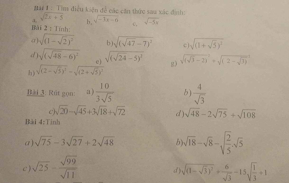 Tìm điều kiện đề các căn thức sau xác định: 
a, sqrt(2x+5) sqrt(-3x-6) sqrt(-5x)
b, 
c, 
Bài 2 : Tính: 
a) sqrt((1-sqrt 2))^2 sqrt((sqrt 47)-7)^2 sqrt((1+sqrt 5))^2
b) 
c) 
d ) sqrt((sqrt 48)-6)^2 sqrt((sqrt 24)-5)^2
e) 
g) 
h) sqrt((2-sqrt 5))^2-sqrt((2+sqrt 5))^2 sqrt((sqrt 3)-2)^2+sqrt((2-sqrt 3))^2
Bài 3: Rút gọn: a)  10/3sqrt(5)   4/sqrt(3) 
b) 
C) sqrt(20)-sqrt(45)+3sqrt(18)+sqrt(72)
d) sqrt(48)-2sqrt(75)+sqrt(108)
Bài 4:Tính 
a) sqrt(75)-3sqrt(27)+2sqrt(48) b sqrt(18)-sqrt(8)-sqrt(frac 2)5.sqrt(5)
c ) sqrt(25)- sqrt(99)/sqrt(11) 
d ) sqrt((1-sqrt 3))^2+ 6/sqrt(3) -15sqrt(frac 1)3+1