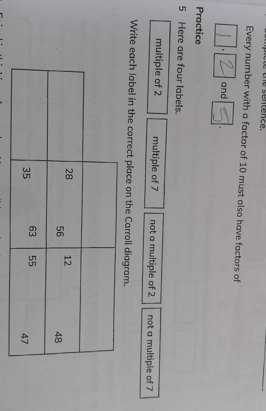 he sentence. 
Every number with a factor of 10 must also have factors of 
a and . 
Practice 
5 Here are four labels. 
multiple of 2 multiple of 7 not a multiple of 2 not a multiple of 7
Write each label in the correct place on the Carroll diagram.