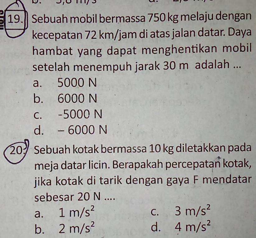 Sebuah mobil bermassa 750 kg melaju dengan
kecepatan 72 km/jam di atas jalan datar. Daya
hambat yang dapat menghentikan mobil
setelah menempuh jarak 30 m adalah ...
a. 5000 N
b. 6000 N
c. -5000 N
d. - 6000 N
20 Sebuah kotak bermassa 10 kg diletakkan pada
meja datar licin. Berapakah percepatan kotak,
jika kotak di tarik dengan gaya F mendatar
sebesar 20 N....
a. 1m/s^2 3m/s^2
C.
b. 2m/s^2 d. 4m/s^2