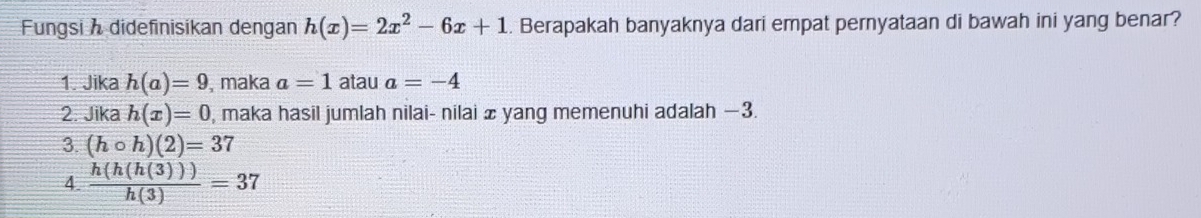 Fungsi h didefinisikan dengan h(x)=2x^2-6x+1. Berapakah banyaknya dari empat pernyataan di bawah ini yang benar?
1. Jika h(a)=9 , maka a=1 atau a=-4
2. Jika h(x)=0 , maka hasil jumlah nilai- nilai æ yang memenuhi adalah −3.
3. (hcirc h)(2)=37
4.  h(h(h(3)))/h(3) =37