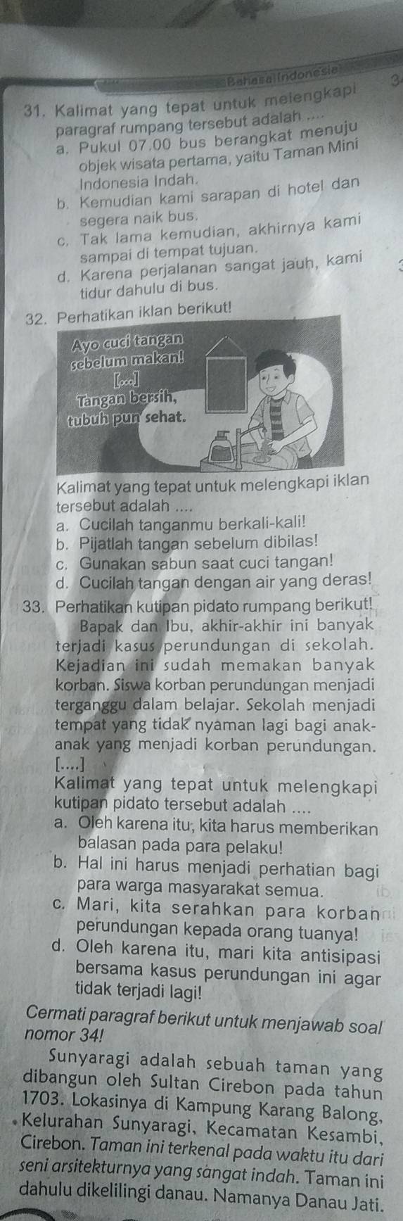 Bahasa (ndonesia
31. Kalimat yang tepat untuk meiengkapi 3
paragraf rumpang tersebut adalah
a. Pukul 07.00 bus berangkat menuju
objek wisata pertama, yaitu Taman Mini
Indonesia Indah.
b. Kemudian kami sarapan di hotel dan
segera naik bus.
c. Tak lama kemudian, akhirnya kami
sampai di tempat tujuan.
d. Karena perjalanan sangat jauh, kami
tidur dahulu di bus.
3n iklan berikut!
Kalimat yang tepat untuk melengkapi iklan
tersebut adalah ....
a. Cucilah tanganmu berkali-kali!
b. Pijatlah tangan sebelum dibilas!
c. Gunakan sabun saat cuci tangan!
d. Cucilah tangan dengan air yang deras!
33. Perhatikan kutipan pidato rumpang berikut!
Bapak dan Ibu, akhir-akhir ini banyak
terjadi kasus perundungan di sekolah.
Kejadian ini sudah memakan banyak
korban. Siswa korban perundungan menjadi
terganggu dalam belajar. Sekolah menjadi
tempat yang tidak nyaman lagi bagi anak-
anak yang menjadi korban perundungan.
[…]
Kalimat yang tepat untuk melengkapi
kutipan pidato tersebut adalah ....
a. Oleh karena itu, kita harus memberikan
balasan pada para pelaku!
b. Hal ini harus menjadi perhatian bagi
para warga masyarakat semua.
c. Mari, kita serahkan para korban
perundungan kepada orang tuanya!
d. Oleh karena itu, mari kita antisipasi
bersama kasus perundungan ini agar
tidak terjadi lagi!
Cermati paragraf berikut untuk menjawab soal
nomor 34!
Sunyaragi adalah sebuah taman yang
dibangun oleh Sultan Cirebon pada tahun
1703. Lokasinya di Kampung Karang Balong,
Kelurahan Sunyaragi, Kecamatan Kesambi,
Cirebon. Taman ini terkenal pada waktu itu dari
seni arsitekturnya yang sängat indah. Taman ini
dahulu dikelilingi danau. Namanya Danau Jati.