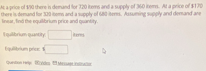 At a price of $90 there is demand for 720 items and a supply of 360 items. At a price of $170
there is demand for 320 items and a supply of 680 items. Assuming supply and demand are 
linear, find the equilibrium price and quantity. 
Equilibrium quantity: □ items 
Equilibrium price: $□
Question Help: - Video - Message instructor