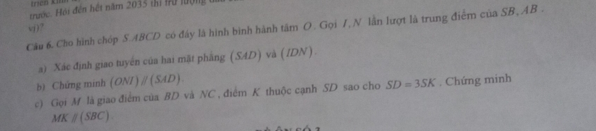 triên km 
trước. Hội đến hết năm 2035 thi lrữ lượng
vj)? 
Câu 6. Cho hình chóp S. ABCD có đây là hình bình hành tâm O. Gọi 7, N lần lượt là trung điểm của SB, AB. 
a) Xác định giao tuyến của hai mặt phẳng (SAD) và (IDN). 
b) Chứng minh (ONI)parallel (SAD)
c) Gọi M là giao điểm của BD và NC , điểm K thuộc cạnh SD sao cho SD=3SK. Chứng minh
MK parallel (SBC)
M