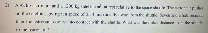 A 92 kg astronaut and a 1200 kg satellite are at rest relative to the space shuttle. The astronaut pushes 
on the satellite, giving it a speed of 0.14 m/s directly away from the shuttle. Seven and a half seconds 
later the astronaut comes into contact with the shuttle. What was the initial distance from the shuttle 
to the astronaut?