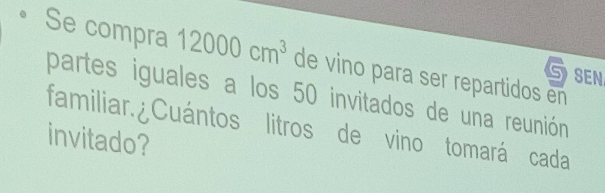 Se compra 12000cm^3 de vino para ser repartidos en 
Gsen 
partes iguales a los 50 invitados de una reunión 
familiar.¿Cuántos litros de vino tomará cada 
invitado?