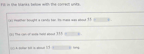 Fill in the blanks below with the correct units. 
_ 
(a) Heather bought a candy bar. Its mass was about 55 ? ○ . 
_ 
(b) The can of soda held about 355? 
_ 
(c) A dollar bill is about 15 long.