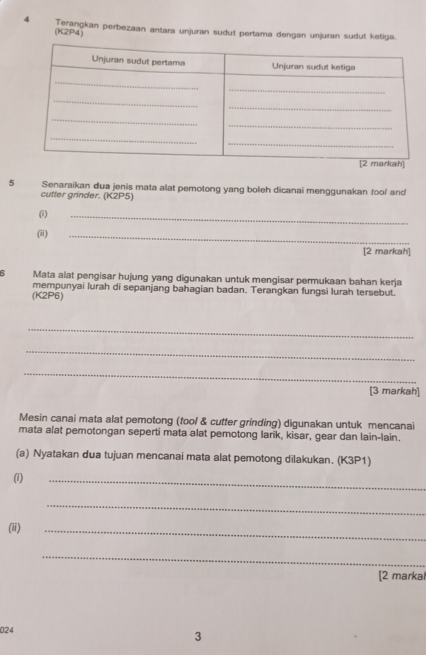 Terangkan perbezaan antara unjuran sudut pertama dengan unjuran sudut ketiga. 
(K2P4) 
5 Senaraikan dua jenis mata alat pemotong yang boleh dicanai menggunakan tool and 
cutter grinder. (K2P5) 
(i) 
_ 
(ii) 
_ 
[2 markah] 
6 Mata alat pengisar hujung yang digunakan untuk mengisar permukaan bahan kerja 
mempunyai lurah di sepanjang bahagian badan. Terangkan fungsi lurah tersebut. 
(K2P6) 
_ 
_ 
_ 
[3 markah] 
Mesin canai mata alat pemotong (tool & cutter grinding) digunakan untuk mencanai 
mata alat pemotongan seperti mata alat pemotong larik, kisar, gear dan lain-lain. 
(a) Nyatakan dua tujuan mencanai mata alat pemotong dilakukan. (K3P1) 
(i) 
_ 
_ 
(ii) 
_ 
_ 
[2 markal 
024 
3