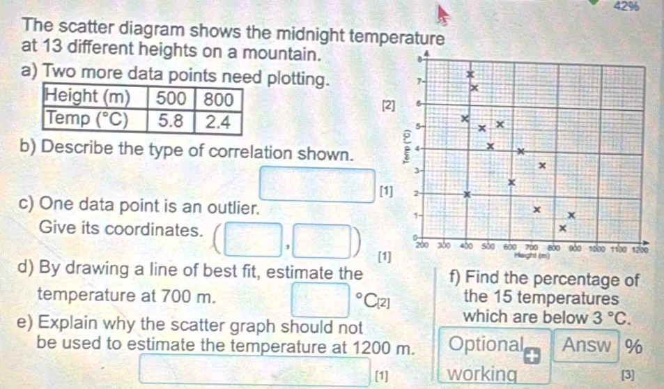 42%
The scatter diagram shows the midnight temperature
at 13 different heights on a mountain.
4
a) Two more data points need plotting.
x
7-
x
[2]
×
5 x x
b) Describe the type of correlation shown.
x
3
x
x
□ [1] 2
c) One data point is an outlier. x
1
x
x
0
Give its coordinates. (□ ,□ ) [1] sào 600 700 800 900 1000 1100 1200
200 300 400
Height (m)
d) By drawing a line of best fit, estimate the f) Find the percentage of
□°C_12
temperature at 700 m. the 15 temperatures
which are below 3°C.
e) Explain why the scatter graph should not
be used to estimate the temperature at 1200 m. Optional Answ %
□ [1] working [3]