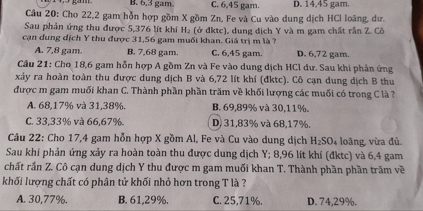 14, 5 gám. B. 6, 3 gam. C. 6,45 gam. D. 14,45 gam.
Câu 20: Cho 22,2 gam hỗn hợp gồm X gồm Zn, Fe và Cu vào dung dịch HCl loãng, dư.
Sau phản ứng thu được 5,376 lít khí H_2 (ở đktc), dung dịch Y và m gam chất rắn Z. Cô
cạn dung dịch Y thu được 31,56 gam muối khan. Giá trị m là ?
A. 7,8 gam. B. 7,68 gam. C. 6,45 gam. D. 6,72 gam.
Câu 21: Cho 18,6 gam hỗn hợp A gồm Zn và Fe vào dung dịch HCl dư. Sau khi phản ứng
xảy ra hoàn toàn thu được dung dịch B và 6,72 lít khí (đktc). Cô cạn dung dịch B thu
được m gam muối khan C. Thành phần phần trăm về khối lượng các muối có trong C là ?
A. 68,17% và 31,38%. B. 69,89% và 30, 11%.
C. 33,33% và 66,67%. D) 31,83% và 68, 17%.
Câu 22: Cho 17,4 gam hỗn hợp X gồm Al, Fe và Cu vào dung dịch H_2SO_4 loãng, vừa đủ.
Sau khi phản ứng xảy ra hoàn toàn thu được dung dịch Y; 8,96 lít khí (đktc) và 6,4 gam
chất rắn Z. Cô cạn dung dịch Y thu được m gam muối khan T. Thành phần phần trăm về
khối lượng chất có phân tử khối nhỏ hơn trong T là ?
A. 30,77%. B. 61,29%. C. 25,71%. D. 74, 29%.