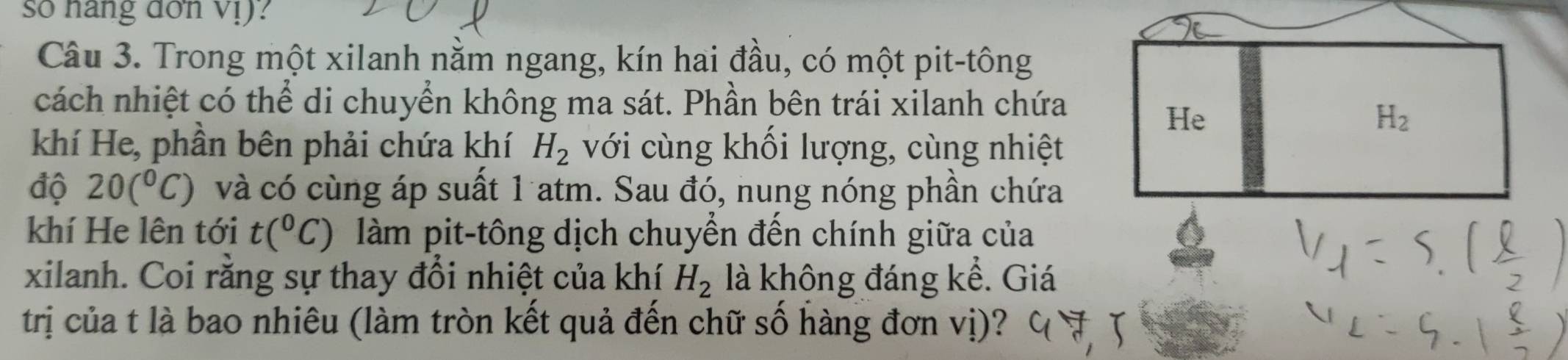 so hang dơn vị)?
Câu 3. Trong một xilanh nằm ngang, kín hai đầu, có một pit-tông
cách nhiệt có thể di chuyển không ma sát. Phần bên trái xilanh chứa
khí He, phần bên phải chứa khí H_2 với cùng khối lượng, cùng nhiệt
độ 20(^circ C) và có cùng áp suất 1 atm. Sau đó, nung nóng phần chứa
khí He lên tới t(^circ C) làm pit-tông dịch chuyển đến chính giữa của
xilanh. Coi rằng sự thay đổi nhiệt của khí H_2 là không đáng kể. Giá
trị của t là bao nhiêu (làm tròn kết quả đến chữ số hàng đơn vị)?