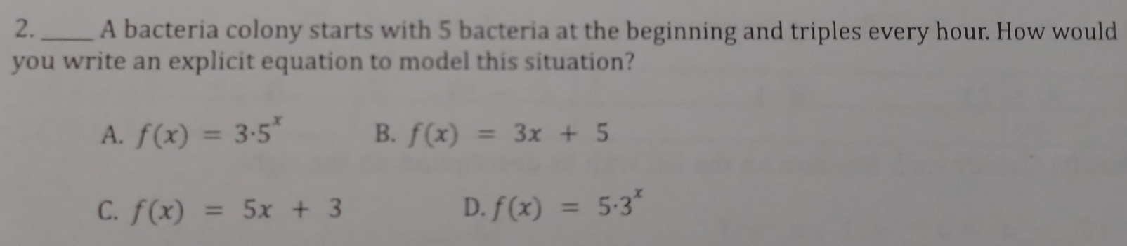 2._ A bacteria colony starts with 5 bacteria at the beginning and triples every hour. How would
you write an explicit equation to model this situation?
A. f(x)=3· 5^x B. f(x)=3x+5
C. f(x)=5x+3 D. f(x)=5· 3^x