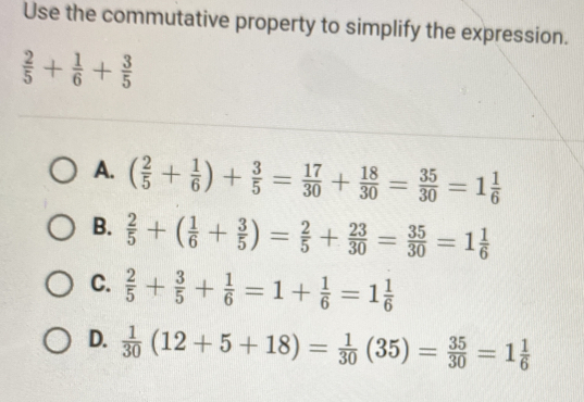 Use the commutative property to simplify the expression.
 2/5 + 1/6 + 3/5 
A. ( 2/5 + 1/6 )+ 3/5 = 17/30 + 18/30 = 35/30 =1 1/6 
B.  2/5 +( 1/6 + 3/5 )= 2/5 + 23/30 = 35/30 =1 1/6 
C.  2/5 + 3/5 + 1/6 =1+ 1/6 =1 1/6 
D.  1/30 (12+5+18)= 1/30 (35)= 35/30 =1 1/6 