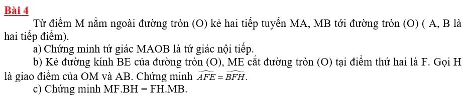 Từ điểm M nằm ngoài đường tròn (O) kẻ hai tiếp tuyến MA, MB tới đường tròn (O) ( A, B là 
hai tiếp điểm). 
a) Chứng minh tứ giác MAOB là tứ giác nội tiếp. 
b) Kẻ đường kính BE của đường tròn (O), ME cắt đường tròn (O) tại điểm thứ hai là F. Gọi H
là giao điểm của OM và AB. Chứng minh widehat AFE=widehat BFH. 
c) Chứng minh MF. BH=FH.MB.