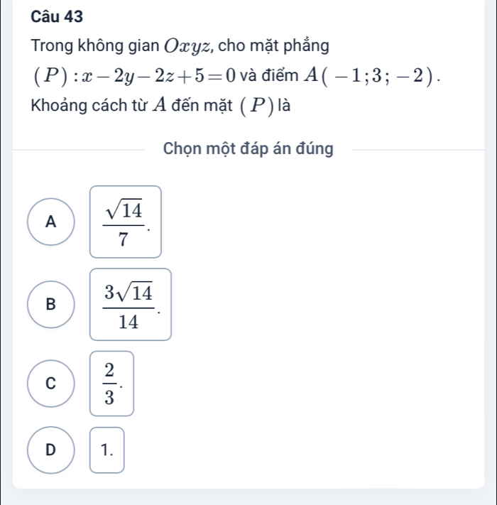 Trong không gian Oxyz, cho mặt phẳng
(P) ^·  x-2y-2z+5=0 và điểm A(-1;3;-2). 
Khoảng cách từ A đến mặt ( P) là
Chọn một đáp án đúng
A  sqrt(14)/7 .
B  3sqrt(14)/14 .
C  2/3 .
D 1.