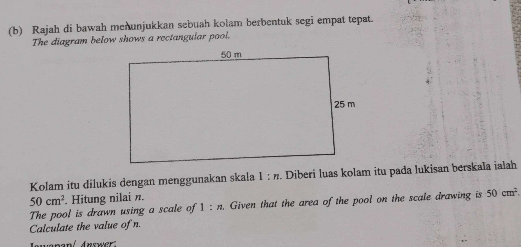 Rajah di bawah menunjukkan sebuah kolam berbentuk segi empat tepat. 
The diagram below shows a rectangular pool. 
Kolam itu dilukis dengan menggunakan skala 1:n. Diberi luas kolam itu pada lukisan berskala ialah
50cm^2. Hitung nilai n. 
The pool is drawn using a scale of 1:n. Given that the area of the pool on the scale drawing is 50cm^2. 
Calculate the value of n. 
Iswapan/ Answer: