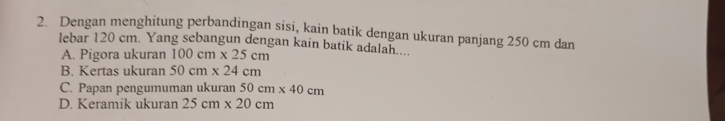 Dengan menghitung perbandingan sisi, kain batik dengan ukuran panjang 250 cm dan
lebar 120 cm. Yang sebangun dengan kain batik adalah....
A. Pigora ukuran 100cm* 25cm
B. Kertas ukuran 50cm* 24cm
C. Papan pengumuman ukuran 50cm* 40cm
D. Keramik ukuran 25cm* 20cm
