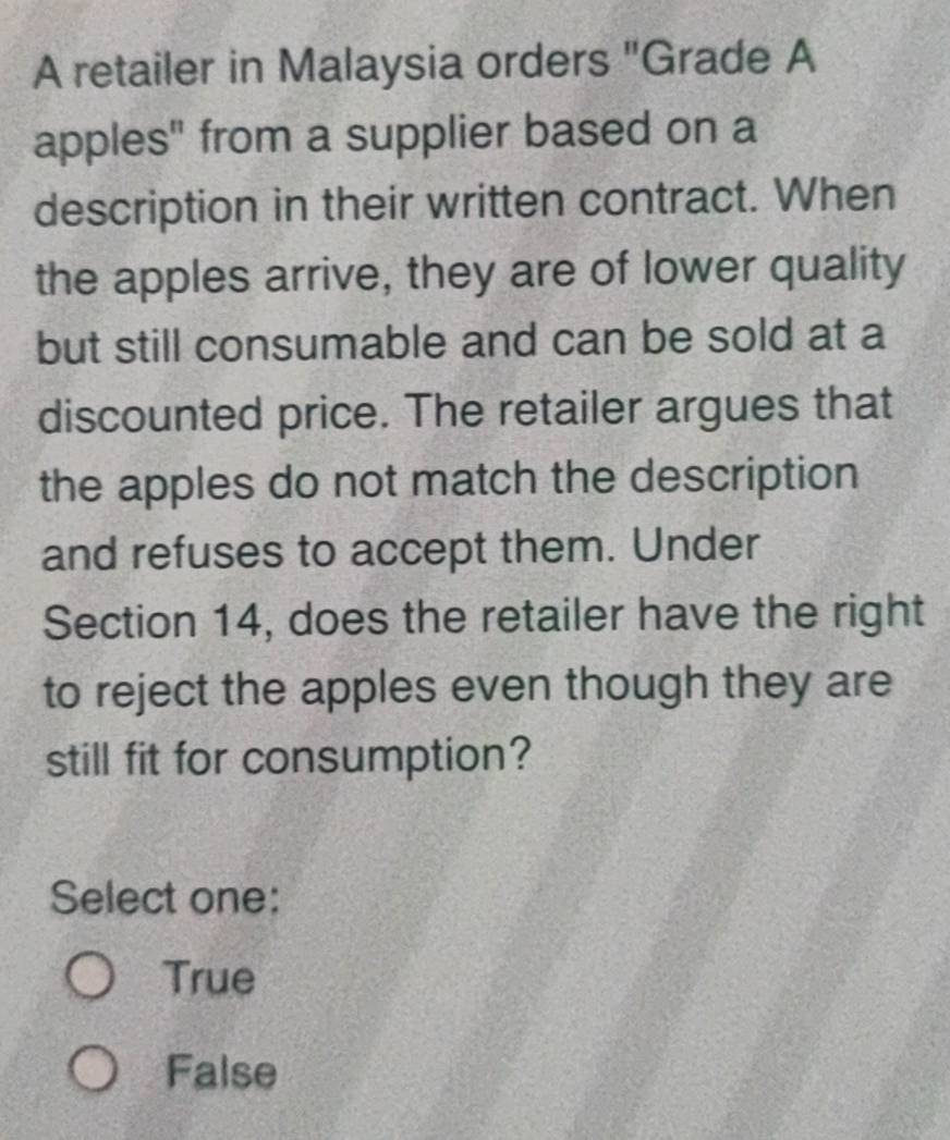 A retailer in Malaysia orders "Grade A
apples" from a supplier based on a
description in their written contract. When
the apples arrive, they are of lower quality
but still consumable and can be sold at a
discounted price. The retailer argues that
the apples do not match the description
and refuses to accept them. Under
Section 14, does the retailer have the right
to reject the apples even though they are
still fit for consumption?
Select one:
True
False