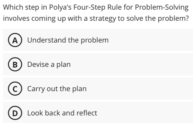 Which step in Polya's Four-Step Rule for Problem-Solving
involves coming up with a strategy to solve the problem?
AUnderstand the problem
B Devise a plan
C  Carry out the plan
D Look back and reflect