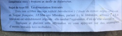 Compétence visée : Produire un devoir de dissertation. 
Sujet de type III : La dissertation littéraire 
Dans son célèbre ouvrage intitulé Introduction à l'étude du roman négro-africain 
de langue française, J.P.Makouta Mboukou, parlant de la littérature, affirme » « La 
littérature est véritablement originale : elle combat l'oppression, d'où qu'elle vienne -» 
Expliquez et discutez cette affirmation en vous appuyant sur des exemples 
d'œuvres littéraires lues ou étudiées.