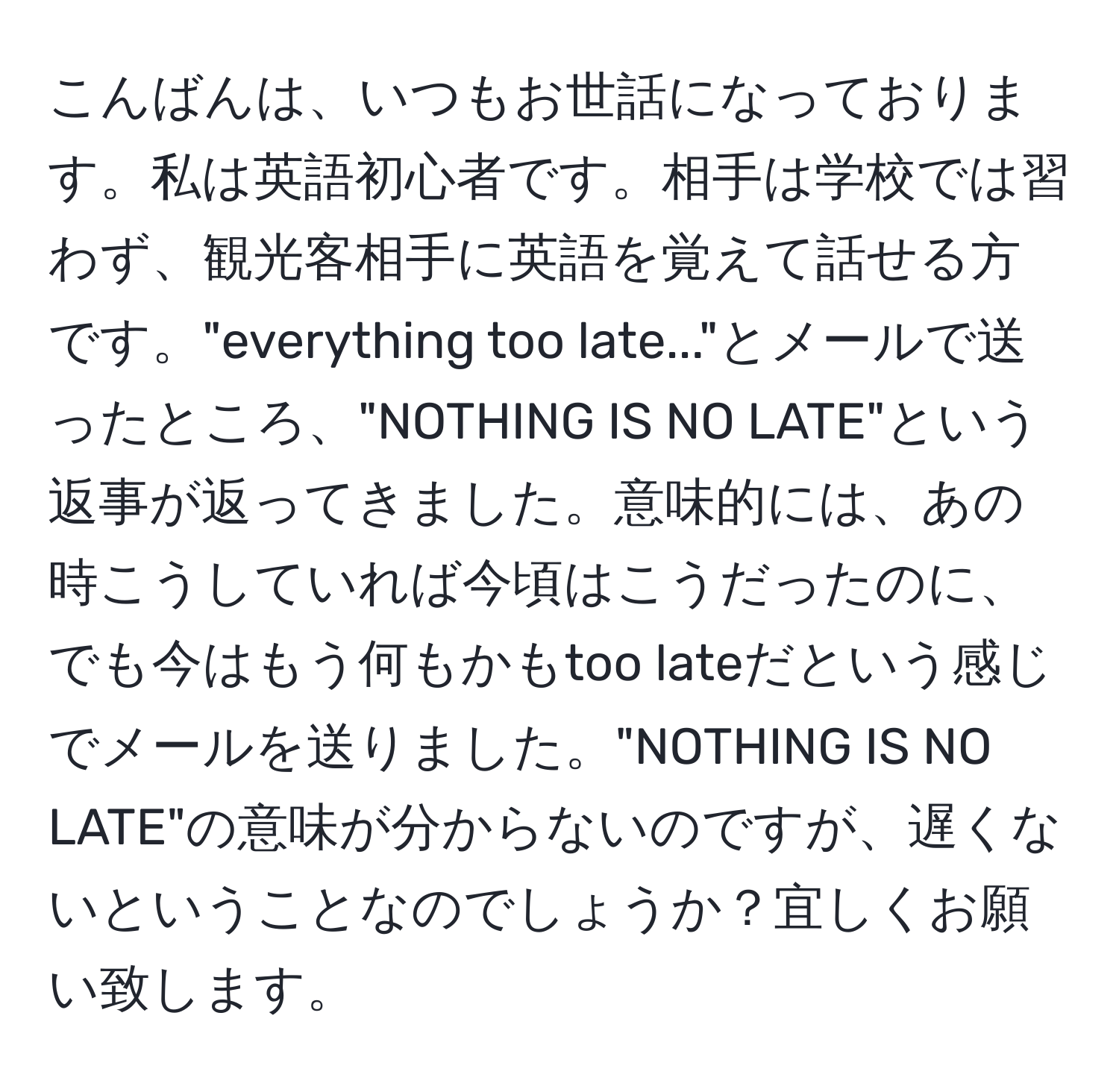 こんばんは、いつもお世話になっております。私は英語初心者です。相手は学校では習わず、観光客相手に英語を覚えて話せる方です。"everything too late..."とメールで送ったところ、"NOTHING IS NO LATE"という返事が返ってきました。意味的には、あの時こうしていれば今頃はこうだったのに、でも今はもう何もかもtoo lateだという感じでメールを送りました。"NOTHING IS NO LATE"の意味が分からないのですが、遅くないということなのでしょうか？宜しくお願い致します。