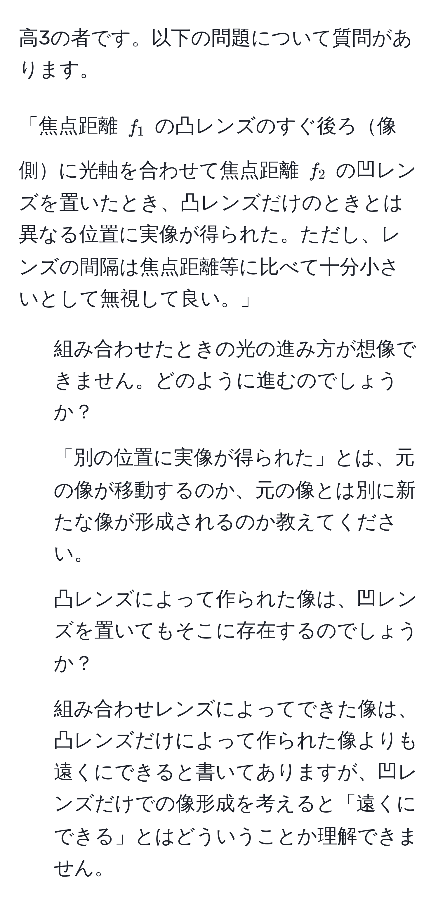 高3の者です。以下の問題について質問があります。

「焦点距離 ( f_1 ) の凸レンズのすぐ後ろ像側に光軸を合わせて焦点距離 ( f_2 ) の凹レンズを置いたとき、凸レンズだけのときとは異なる位置に実像が得られた。ただし、レンズの間隔は焦点距離等に比べて十分小さいとして無視して良い。」

1. 組み合わせたときの光の進み方が想像できません。どのように進むのでしょうか？
2. 「別の位置に実像が得られた」とは、元の像が移動するのか、元の像とは別に新たな像が形成されるのか教えてください。
3. 凸レンズによって作られた像は、凹レンズを置いてもそこに存在するのでしょうか？
4. 組み合わせレンズによってできた像は、凸レンズだけによって作られた像よりも遠くにできると書いてありますが、凹レンズだけでの像形成を考えると「遠くにできる」とはどういうことか理解できません。