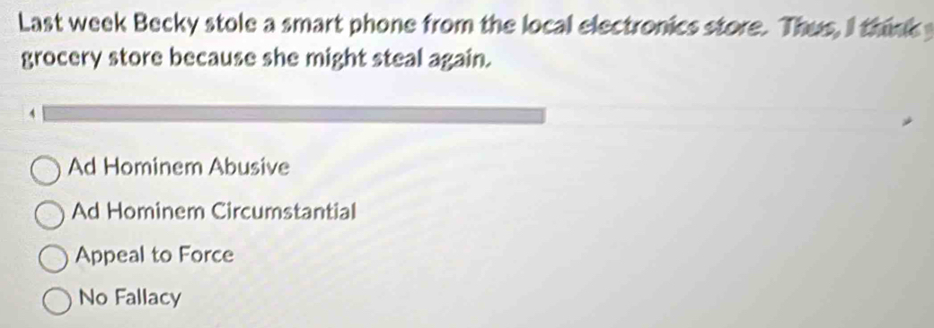 Last week Becky stole a smart phone from the local electronics store. Thus, I think 
grocery store because she might steal again.
Ad Hominem Abusive
Ad Hominem Circumstantial
Appeal to Force
No Fallacy