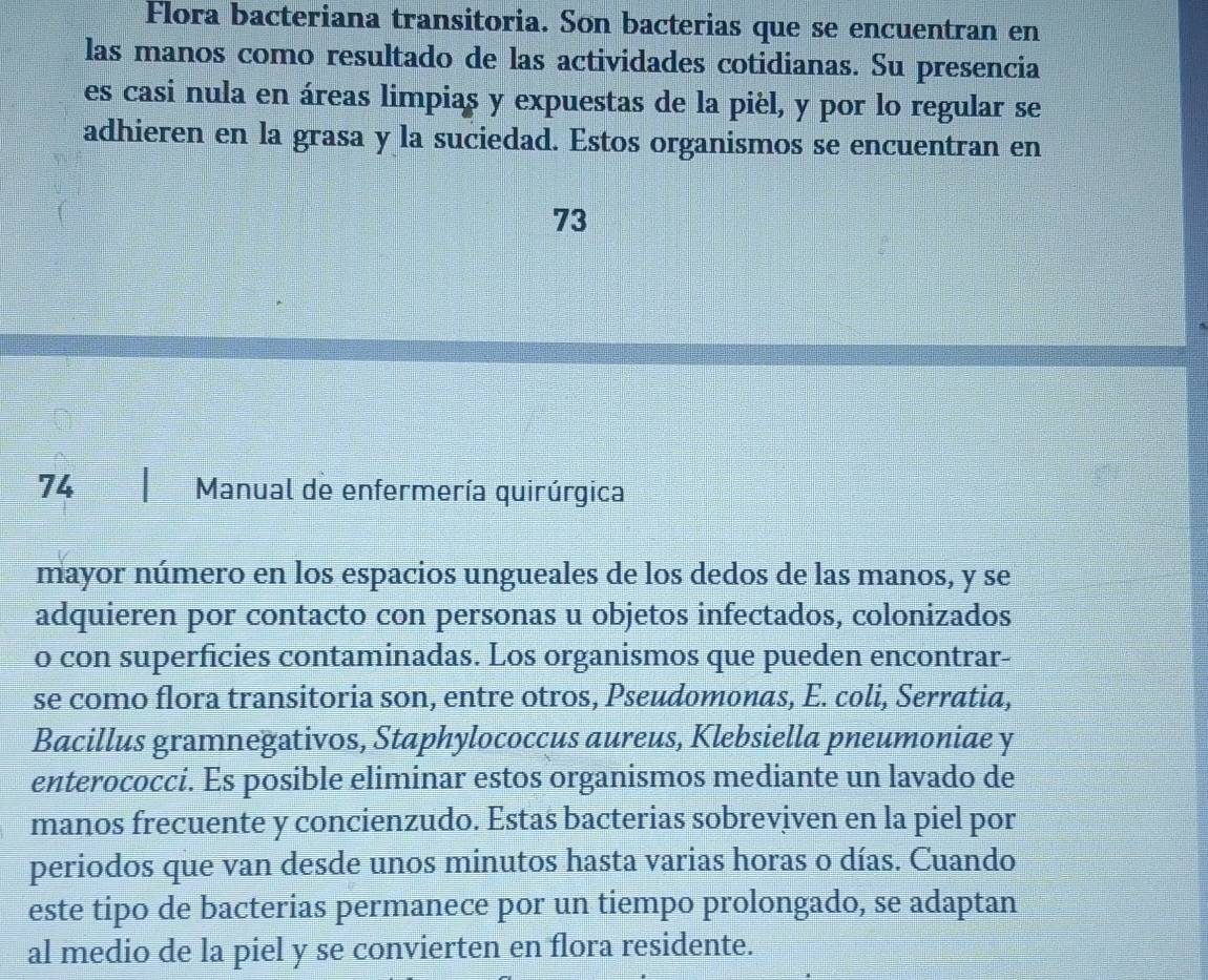 Flora bacteriana transitoria. Son bacterias que se encuentran en 
las manos como resultado de las actividades cotidianas. Su presencia 
es casi nula en áreas limpias y expuestas de la pièl, y por lo regular se 
adhieren en la grasa y la suciedad. Estos organismos se encuentran en 
73 
74 Manual de enfermería quirúrgica 
mayor número en los espacios ungueales de los dedos de las manos, y se 
adquieren por contacto con personas u objetos infectados, colonizados 
o con superficies contaminadas. Los organismos que pueden encontrar- 
se como flora transitoria son, entre otros, Pseudomonas, E. coli, Serratia, 
Bacillus gramnegativos, Staphylococcus aureus, Klebsiella pneumoniae y 
enterococci. Es posible eliminar estos organismos mediante un lavado de 
manos frecuente y concienzudo. Estas bacterias sobreviven en la piel por 
periodos que van desde unos minutos hasta varias horas o días. Cuando 
este tipo de bacterias permanece por un tiempo prolongado, se adaptan 
al medio de la piel y se convierten en flora residente.