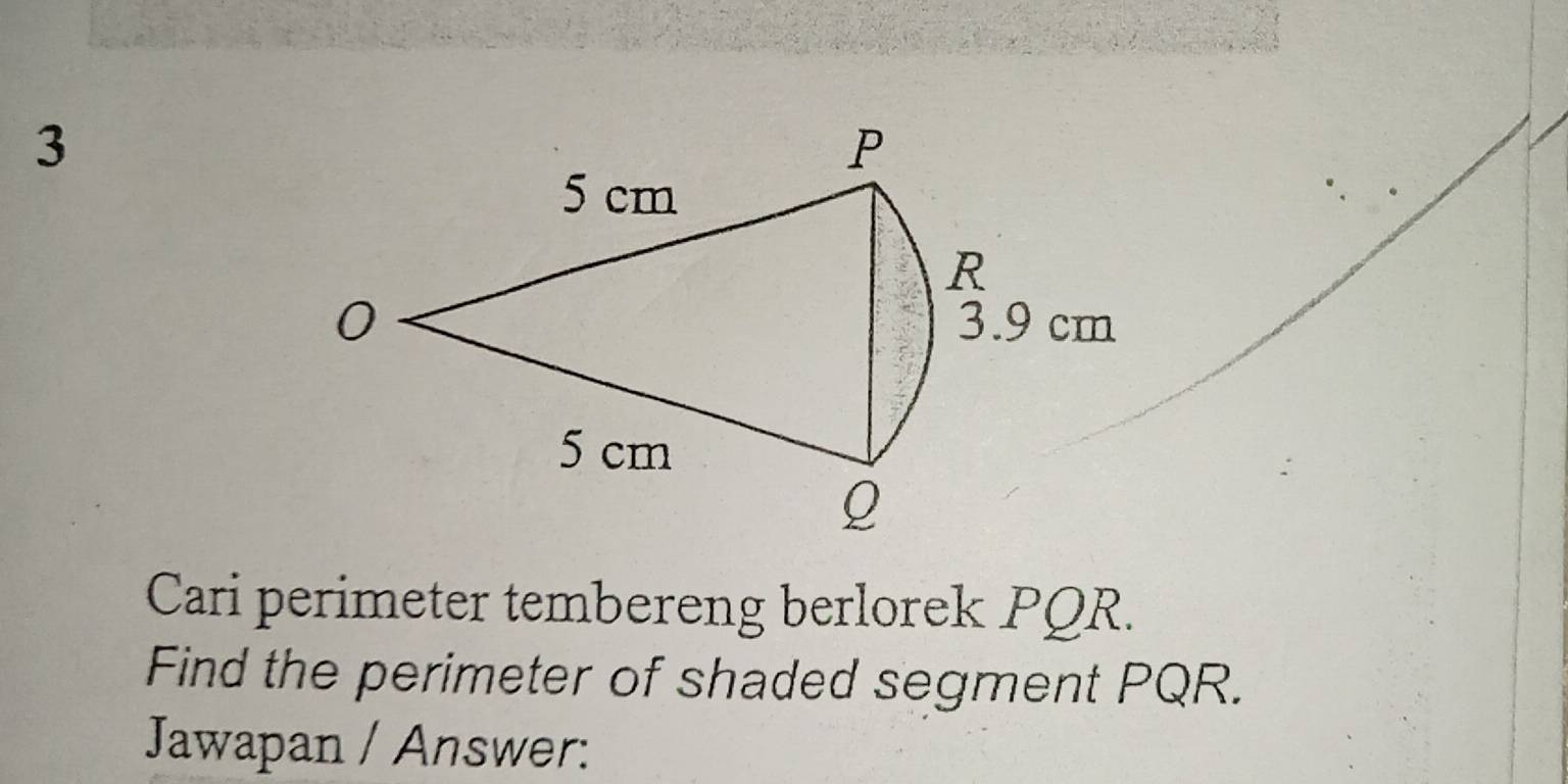 3
P
5 cm
R
0 3.9 cm
5 cm
Q
Cari perimeter tembereng berlorek PQR. 
Find the perimeter of shaded segment PQR. 
Jawapan / Answer: