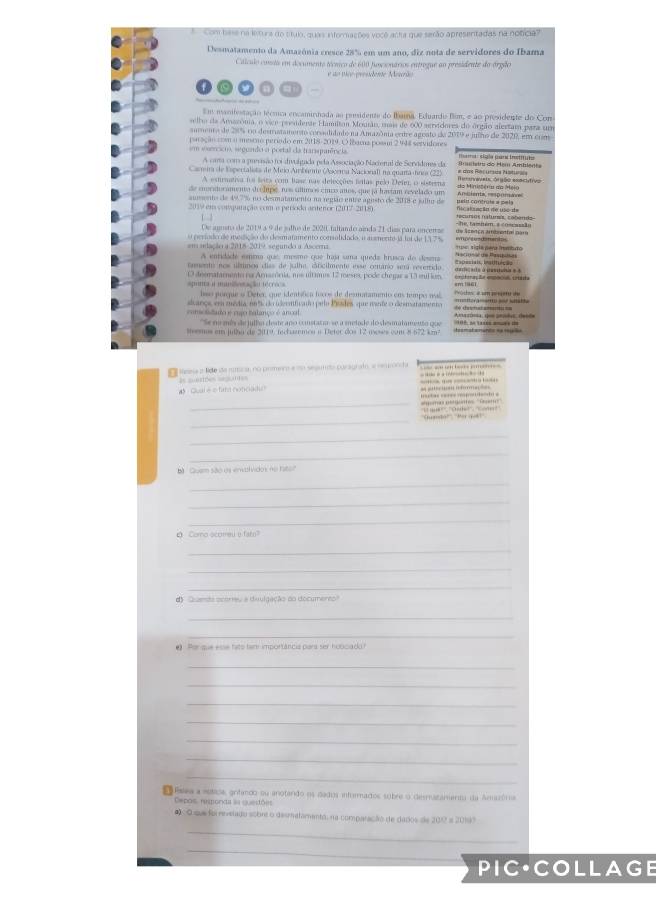 Combase na letura do ctulo, quas inforações você acta que serão apresentadas na noticia?
Desmatamento da Amazônia cresce 28% em um ano, diz nota de servidores do Ibama
Cálculo conss em documento técnico de 600 fusionários entrogue ao presidente do órgão
e o tico-presidente Meuerão
o a
Em manifestação técmca encaminhada ao prsidente do Ibama. Eduardo Bim, e ao presidente do Cors
selto da Amazona, o vice presderae Flamitam Mouãn, uas de 600 aervidores do órgão alestam para un
aumenta de 280% no destrstamensto corsadidado na Amazônia entre ageato da 2019 e julho de 2020, em com
paração con a mestro períado em 2018-2019. O lbarua possm 2 948 servidores
sm sosencico, segundo a portal da transpuência      sigla pari trtut
A cma com a purisão foi divulgada pela Associação Nacienal de Servidaes da
Camra de Espertalista de Meio Ambrente (Ascera Nacionali na quama ánea (22) # dos Recurss Natur  rsietru do Hém Amblenta
A extrnativa foi leita com lase nas delecções islas pelo Deim, o sisterna
c  o ra doramenta slrcíupe no síllimos cíos años, que ja hastam revelado um A misien ta,  p ( man
auents de 49.7% no desmatamento na região entre agosto de 2018 e jullur de peln contruts e pela
2019 em vonquatação com o persoda anteror (2007-2118) Nc akunclt de uso de
1  3
De agusro de 2019 à 9 de julho de 2020 faltando ainda 21 cías para encense d= Acença ammental nar  he tamném, a coscseão 
s perodo de medção da desmatamento consalidado: a aismenteda foi de 117% emprtusdamentss
#m adaçãora 2018-2019, segundo a Ascerna = sigla para fremturo 
A entidade emima que, mosmo que traja sma queda brusca do desma N ar at che Panbitoe
Camento nos úlmnoa diss de júlha, isticilmente mse cemanio sa recerrido carie ats à pastaiis e 4 *apesiais, institiição
apunta a miniliosação técroca 0 deematamento na Amacória, nos ultimes 12 meses, pode chegar a 13 mium emstoração empacia caa
lso porque o Deter que identtica tocos de desnatamenio eos numpo nal    o tes é umpergero de 
aançe em média, mnt do ideenficado pelo Pssdes, que mente o desmaramento        
comolidado e mgo tatanço é ancal. 'Se namés de jullo deste ano constatao se a melode do desmalamento que
Memos em julha de 2019, fechazemen n Deter dos 12 moses com 8 572 km²
samsa a lde são númicaa no pomero e uo sesumda puragrato, a semronda -      
C l e  tra no nc   d  =  es = 
_
gomo astgóntes ''Geto''      a ré po    
_
'''Suandál'', ''Mar got ' V ''', ''Cthe'' : ''óme'''
_
_
B  Guam são n entividos no bto
_
_
_
Q Como scoreu e fam?
_
_
_
d)  Quaesa ocorreu a diulgação do documeres?
_
_
@ Por que esse fato tam importância para ser hobicado?
_
_
_
_
_
_
_
Psea a múttica, grifando ou anotando os dados infurmados subre o desmazámento da Amazória
epos, resonda àa queitões
#< O que foi nvelado sobrt o desmatamentá, na comparação de dados de 2012 a 20197
_
_
PIC·COLLAGE