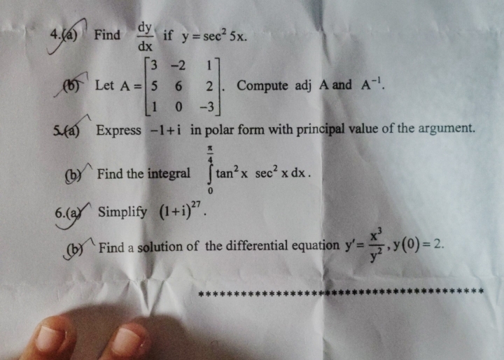 4.(a) Find  dy/dx  if y=sec^25x. 
(b) Let A=beginbmatrix 3&-2&1 5&6&2 1&0&-3endbmatrix. . Compute adj A and A^(-1). 
5.(a) Express -1+i in polar form with principal value of the argument. 
(b) Find the integral ∈tlimits _0^((frac π)4)tan^2xsec^2xdx. 
6.(a) Simplify (1+i)^27. 
(b) Find a solution of the differential equation y'= x^3/y^2 , y(0)=2.