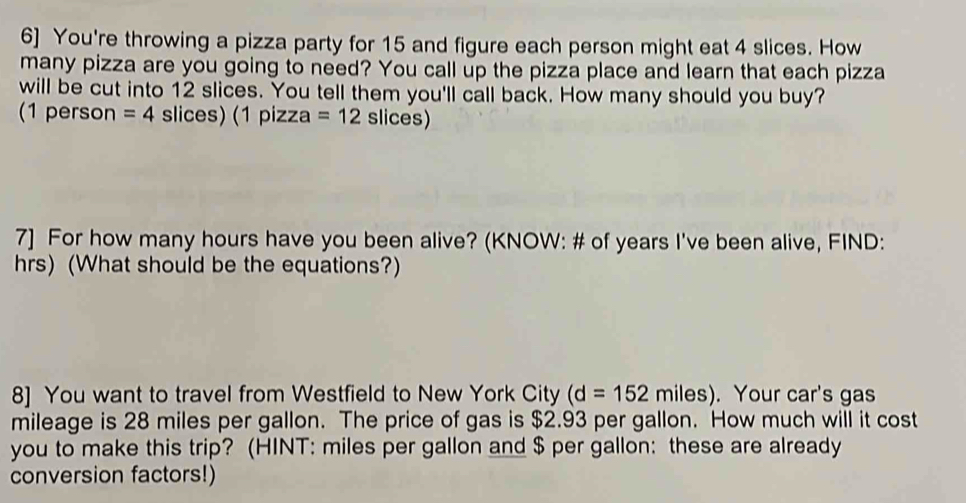 6] You're throwing a pizza party for 15 and figure each person might eat 4 slices. How 
many pizza are you going to need? You call up the pizza place and learn that each pizza 
will be cut into 12 slices. You tell them you'll call back. How many should you buy? 
(1 person =4 slices) (1 pizza =12 slices) 
7] For how many hours have you been alive? (KNOW: # of years I've been alive, FIND:
hrs) (What should be the equations?) 
8] You want to travel from Westfield to New York City (d=152miles). Your car's gas 
mileage is 28 miles per gallon. The price of gas is $2.93 per gallon. How much will it cost 
you to make this trip? (HINT: miles per gallon and $ per gallon : these are already 
conversion factors!)