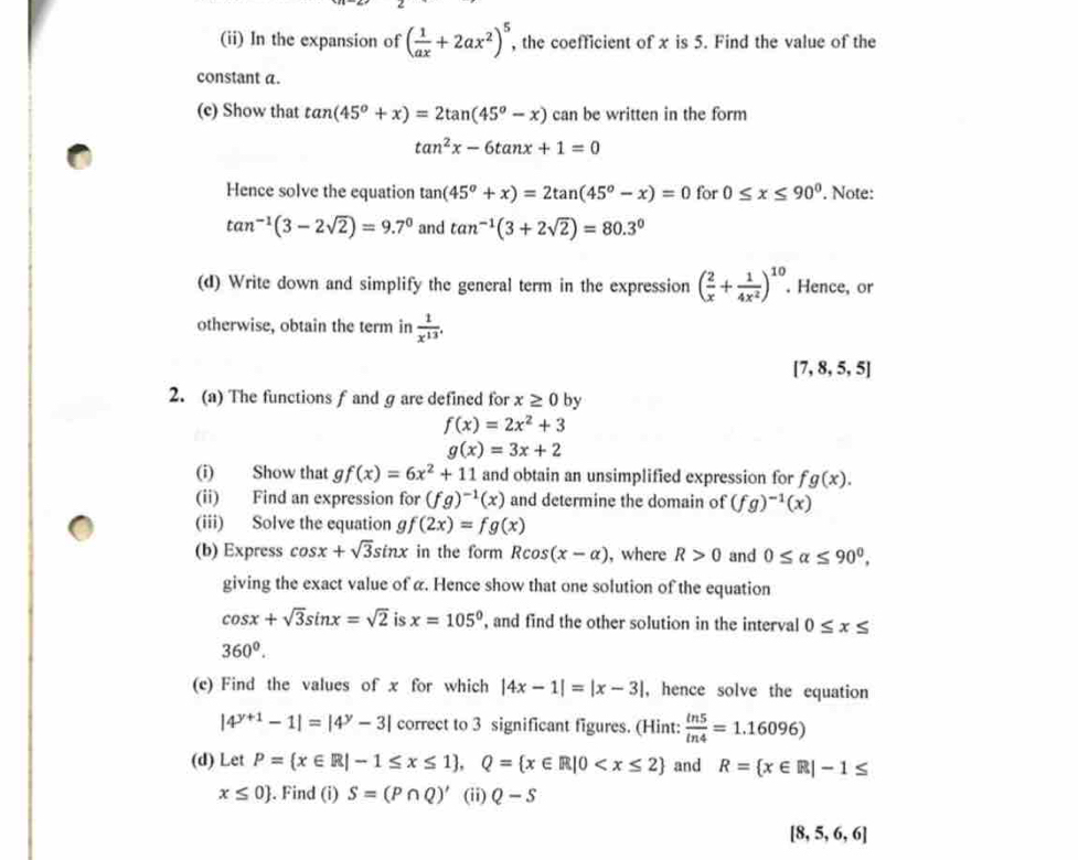 (ii) In the expansion of ( 1/ax +2ax^2)^5 , the coefficient of x is 5. Find the value of the
constant a.
(c) Show that tan (45°+x)=2tan (45°-x) can be written in the form
tan^2x-6tan x+1=0
Hence solve the equation tan (45°+x)=2tan (45°-x)=0 for 0≤ x≤ 90°. Note:
tan^(-1)(3-2sqrt(2))=9.7^0 and tan^(-1)(3+2sqrt(2))=80.3^0
(d) Write down and simplify the general term in the expression ( 2/x + 1/4x^2 )^10. Hence, or
otherwise, obtain the term in  1/x^(13) .
[7,8,5,5]
2. (a) The functions ƒ and g are defined for x≥ 0 by
f(x)=2x^2+3
g(x)=3x+2
(i) Show that gf(x)=6x^2+11 and obtain an unsimplified expression for fg(x).
(ii) Find an expression for (fg)^-1(x) and determine the domain of (fg)^-1(x)
(iii) Solve the equation gf(2x)=fg(x)
(b) Express cos x+sqrt(3)sin x in the form Rcos (x-alpha ) , where R>0 and 0≤ alpha ≤ 90°,
giving the exact value of α. Hence show that one solution of the equation
cos x+sqrt(3)sin x=sqrt(2) is x=105° , and find the other solution in the interval 0≤ x≤
360^0.
(c) Find the values of x for which |4x-1|=|x-3| , hence solve the equation
|4^(y+1)-1|=|4^y-3| correct to 3 significant figures. (Hint:  in5/in4 =1.16096)
(d) Let P= x∈ R|-1≤ x≤ 1 ,Q= x∈ R|0 and R= x∈ R|-1≤
x≤ 0. Find (i) S=(P∩ Q)' (ii) Q-S
[8,5,6,6]