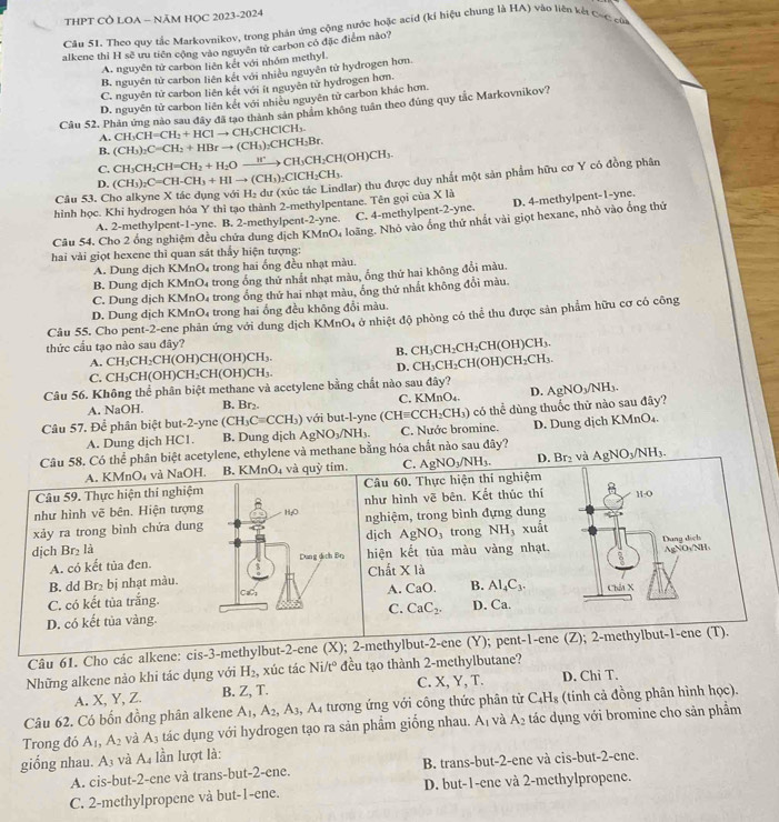 THPT CÔ LOA - NÃM HỌC 2023-2024
Cău 51. Theo quy tắc Markovnikov, trong phản ứng cộng nước hoặc acíd (kí hiệu chung là HA) vào liên kế các củi
alkene thì H sẽ ưu tiên cộng vào nguyên tử carbon có đặc điểm nào?
A. nguyên tử carbon liên kết với nhóm methyl.
B. nguyên từ carbon liên kết với nhiều nguyên tử hydrogen hơn.
C. nguyên tử carbon liên kết với ít nguyên tử hydrogen hơn.
D. nguyên tử carbon liên kết với nhiều nguyên tử carbon khác hơn.
Câu 52. Phản ứng nào sau đây đã tạo thành sản phẩm không tuần theo đúng quy tắc Markovnikov?
A. CH_3CH=CH_2+HClto CH_3CHClCH_3.
B. (CH_3)_2C=CH_2+HBrto (CH_3)_2CHCH_3Br.
C. CH_3CH_2CH=CH_2+H_2Oxrightarrow H^+CH_3CH_2CH(OH)CH_3.
D. (CH_3)_2C=CH-CH_3+HIto (CH_3)_2ClCH_2CH_3.
hình học. Khi hydrogen hóa Y thì tạo thành 2-methylpentane. Tên gọi của X là lar) thu được duy nhất một sản phẩm hữu cơ Y có đồng phân
Câu 53. C H_2
A. 2-methylpent-1-yne. B. 2-methylpent-2-yne. C. 4-methylpent-2-yne. D. 4-methylpent-1-yne.
Cầu 54, Cho 2 ổng nghiệm đều chứa dung dịch KMnO, loãng. Nhỏ vào ông thứ nhất vài giọt hexane, nhỏ vào ổng thứ
hai vài giọt hexene thỉ quan sát thấy hiện tượng:
A. Dung dịch KMnO₄ trong hai ống đều nhạt màu.
B. Dung dịch KMnO₄ trong ổng thử nhất nhạt màu, ổng thứ hai không đổi màu.
C. Dung dịch KMnO₄ trong ổng thứ hai nhạt màu, ống thứ nhất không đổi màu.
D. Dung dịch KMnO₄ trong hai ống đều không đổi màu.
Câu 55. Cho pent-2-ene phản ứng với dung dịch KMnO, ở nhiệt độ phòng có thể thu được sản phẩm hữu cơ có công
thức cầu tạo nào sau đây?
B. CH_3CH_2CH_2CH(OH)CH_3.
A. CH₃CH₂CH(OH)CH(OH)CH₃.
C. CH₃CH(OH)CH₃CH(OH)CH₃ D. CH _3CH_2CH (OH) CH_2CH 1
Câu 56. Không thể phân biệt methane và acetylene bằng chất nào sau đây?
A. NaOH. B. Br₂. C. KMnO₄. D. gNO_3 /NH₃.
Câu 57. Để phân biệt but-2-yne (CH_3C=C CH₃) với but-l-ync (CHequiv CCH_2 H₃CH₃) có thể dùng thuốc thử nào sau đây?
A. Dung dịch HC1. B. Dung dịch AgNO₃/NH₃. C. Nước bromine. D. Dung dịch KMnO₄.
Câu 58. Có thể phân biệt acetylene, ethylene và methane bằng hóa chất nào sau đây? AgNO_3/NH_3.
A. KMnO₄ và NaOH. B. KMnO₄ và quỳ tím. C. AgNO_3/NH_3. D. Br₂ và
Câu 59. Thực hiện thi nghiệm Câu 60. Thực hiện thí nghiệm
như hình vẽ bên. Hiện tượng như hình vẽ bên. Kết thúc thí H-O
xảy ra trong bình chứa dung nghiệm, trong bình đựng dung
dịch AgNO_3 trong NH, xuất
dịch Br₂ là
A. có kết tủa đen. hiện kết tủa màu vàng nhạt. Dang dịch
B. dd Br₂ bị nhạt màu.Chất X là AgNOs/NH、
A. CaO. B. Al_4C_3.
C. có kết tủa trắng.  Chải X
D. có kết tủa vàng.C. CaC_2. D. Ca.
Câu 61. Cho các alkene: cis-3-methylbut-2-ene (X); 2-methylbut-2-ene (Y); pent-1-ene (Z); 2-methylbut-1-ene (T).
Những alkene nảo khi tác dụng với H_2 , xúc tác Ni/t° đều tạo thành 2-methylbutane?
A. X, Y, Z. B. Z, T. C. X, Y, T. D. Chi T.
Câu 62. Có bốn đồng phân alkene A_1,A_2,A_3, ,A_4 tương ứng với công thức phân từ C_4H_8 (tính cả đồng phân hình học).
Trong đó A_1,A_2 và A_3 tác dụng với hydrogen tạo ra sản phẩm giống nhau. A_1 và A_2 tác dụng với bromine cho sản phẩm
giống nhau. A_3 và A. lần lượt là:
A. cis-but-2-ene và trans-but-2-ene. B. trans-but-2-ene và cis-but-2-ene.
C. 2-methylpropene và but-1-ene. D. but-1-ene và 2-methylpropene.