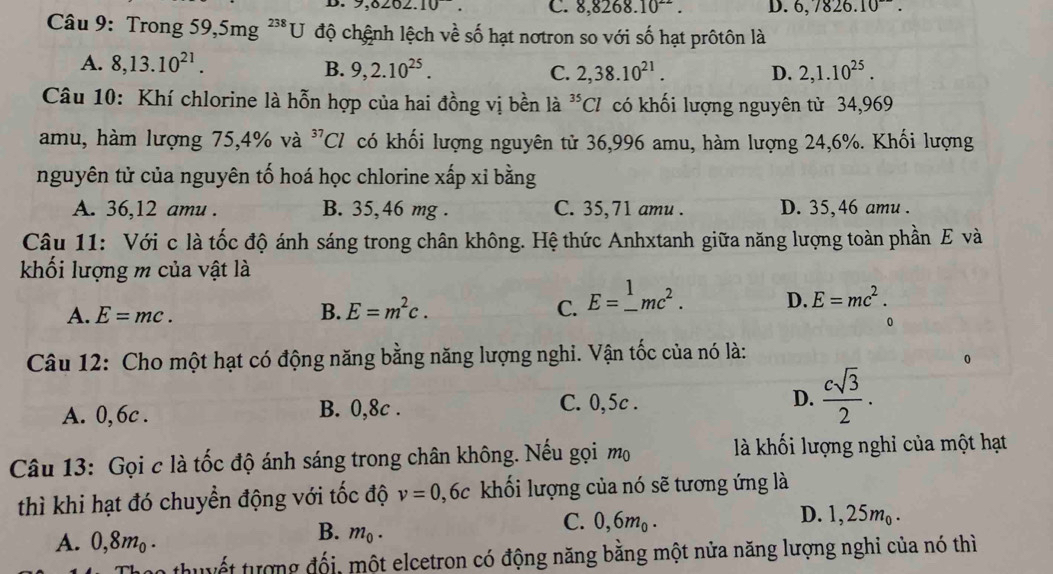 9,8262. 10^-. C. 8,8268.10^(22). D. 6,7826.10^-.
Câu 9: Trong 59,5mg ²*U độ chệnh lệch về số hạt nơtron so với số hạt prôtôn là
A. 8,13.10^(21).
B. 9,2.10^(25). C. 2,38.10^(21). D. 2,1.10^(25).
Câu 10: Khí chlorine là hỗn hợp của hai đồng vị bền là ^35C 7 có khối lượng nguyên từ 34,969
amu, hàm lượng 75,4% và ^37Cl có khối lượng nguyên tử 36,996 amu, hàm lượng 24,6%. Khối lượng
nguyên tử của nguyên tố hoá học chlorine xấp xỉ bằng
A. 36,12 amu . B. 35,46 mg . C. 35,71 amu . D. 35,46 amu .
Câu 11: Với c là tốc độ ánh sáng trong chân không. Hệ thức Anhxtanh giữa năng lượng toàn phần E và
khối lượng m của vật là
A. E=mc.
B. E=m^2c. C. E=_ ^1mc^2. D. E=mc^2.
0
Câu 12: Cho một hạt có động năng bằng năng lượng nghi. Vận tốc của nó là:
A. 0, 6c . B. 0,8c . C. 0,5c . D.  csqrt(3)/2 .
Câu 13: Gọi c là tốc độ ánh sáng trong chân không. Nếu gọi mộ  là khối lượng nghi của một hạt
thì khi hạt đó chuyển động với tốc độ v=0,6c khối lượng của nó sẽ tương ứng là
D. 1,25m
A. 0,8mo .
B. m_0.
C. 0,6m_0. 20 -
vo thuyết tượng đối, một elcetron có động năng bằng một nửa năng lượng nghi của nó thì