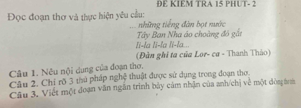 ĐE KIEM TRA 15 PHUT - 2
Đọc đoạn thơ và thực hiện yêu cầu: 
những tiếng đàn bọt nước 
Tây Ban Nha áo choàng đô gắt 
li-la li-la li-la... 
(Đàn ghi ta của Lor- ca - Thanh Thảo) 
Câu 1. Nêu nội dung của đoạn thơ. 
Câu 2. Chỉ rõ 3 thủ pháp nghệ thuật được sử dụng trong đoạn thơ. 
Câu 3. Viết một đoạn văn ngắn trình bảy cảm nhận của anh/chị về một dòng đ tớn