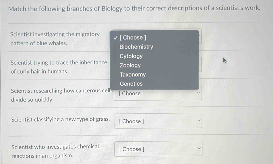 Match the following branches of Biology to their correct descriptions of a scientist’s work.
Scientist investigating the migratory [ Choose ]
pattern of blue whales.
Biochemistry
Cytology
Scientist trying to trace the inheritance Zoology
of curly hair in humans.
Taxonomy
Genetics
Scientist researching how cancerous cells [ Choose ]
divide so quickly.
Scientist classifying a new type of grass. [ Choose ]
Scientist who investigates chemical [ Choose ]
reactions in an organism.