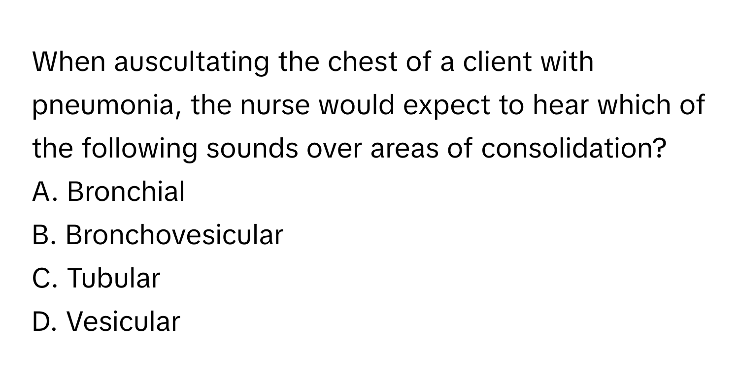 When auscultating the chest of a client with pneumonia, the nurse would expect to hear which of the following sounds over areas of consolidation?

A. Bronchial 
B. Bronchovesicular 
C. Tubular 
D. Vesicular