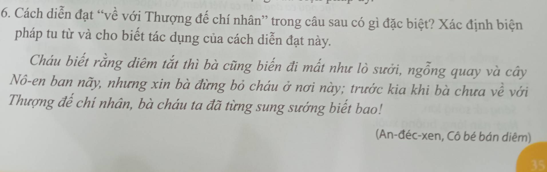 Cách diễn đạt “về với Thượng đế chí nhân” trong câu sau có gì đặc biệt? Xác định biện 
pháp tu từ và cho biết tác dụng của cách diễn đạt này. 
Cháu biết rằng diêm tắt thì bà cũng biến đi mất như lò sưởi, ngỗng quay và cây 
Nô-en ban nãy, nhưng xin bà đừng bỏ cháu ở nơi này; trước kia khi bà chưa về với 
Thượng đế chí nhân, bà cháu ta đã từng sung sướng biết bao! 
(An-đéc-xen, Cô bé bán diêm) 
35