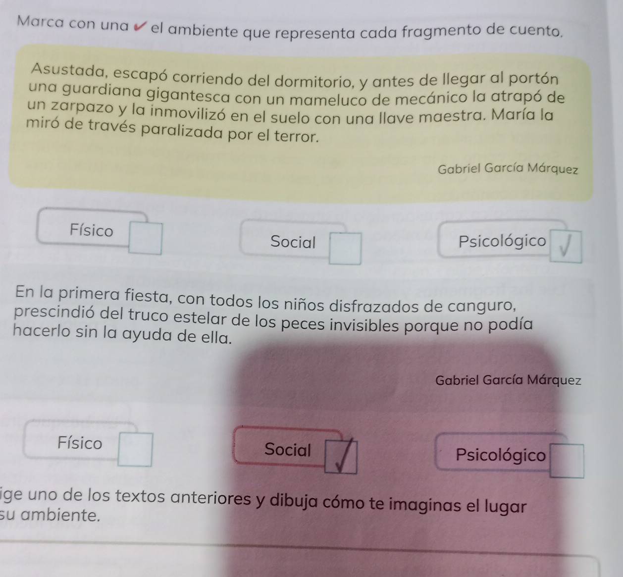 Marca con una é el ambiente que representa cada fragmento de cuento.
Asustada, escapó corriendo del dormitorio, y antes de llegar al portón
una guardiana gigantesca con un mameluco de mecánico la atrapó de
un zarpazo y la inmovilizó en el suelo con una llave maestra. María la
miró de través paralizada por el terror.
Gabriel García Márquez
Físico
Social Psicológico
En la primera fiesta, con todos los niños disfrazados de canguro,
prescindió del truco estelar de los peces invisibles porque no podía
hacerlo sin la ayuda de ella.
Gabriel García Márquez
Físico Social
Psicológico
ige uno de los textos anteriores y dibuja cómo te imaginas el lugar
su ambiente.