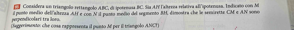 Considera un triangolo rettangolo ABC, di ipotenusa BC. Sia AH l’altezza relativa all’ipotenusa. Indicato con M 
il punto medio dell’altezza AH e con N il punto medio del segmento BH, dimostra che le semirette CM e AN sono 
perpendicolari tra loro. 
(Suggerimento: che cosa rappresenta il punto M per il triangolo ANC?)