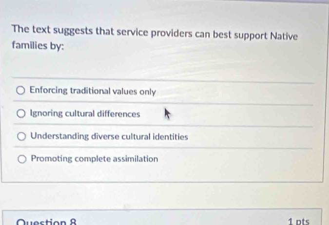 The text suggests that service providers can best support Native
families by:
Enforcing traditional values only
Ignoring cultural differences
Understanding diverse cultural identities
Promoting complete assimilation
Question 8 1 pts