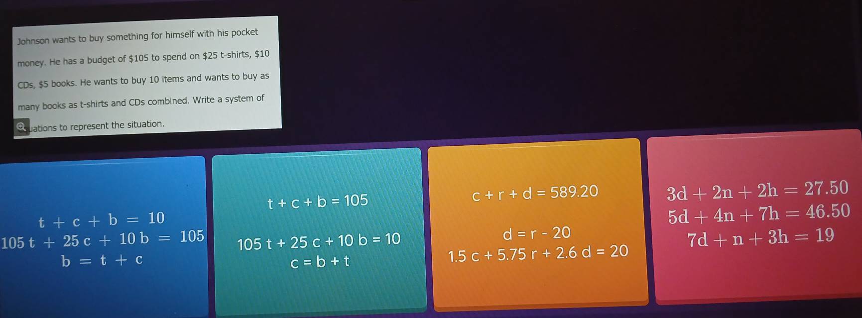 Johnson wants to buy something for himself with his pocket
money. He has a budget of $105 to spend on $25 t-shirts, $10
CDs, $5 books. He wants to buy 10 items and wants to buy as
many books as t-shirts and CDs combined. Write a system of
Ouations to represent the situation.
t+c+b=105
c+r+d=589.20
3d+2n+2h=27.50
t+c+b=10
5d+4n+7h=46.50
105t+25c+10b=105 105t+25c+10b=10
d=r-20
7d+n+3h=19
b=t+c
c=b+t
1.5c+5.75r+2.6d=20