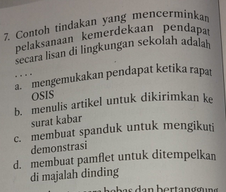 Contoh tindakan yang mencerminkan
pelaksanaan kemerdekaan pendapa
secara lisan di lingkungan sekolah adalah
..
a. mengemukakan pendapat ketika rapat
OSIS
b. menulis artikel untuk dikirimkan ke
surat kabar
c. membuat spanduk untuk mengikuti
demonstrasi
d. membuat pamflet untuk ditempelkan
di majalah dinding